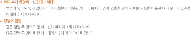 ※ 테마 추가 촬영비 - 10만원(1테마)-앨범에 넣어도 넣지 않아도 1테마 연출에 10만원입니다. 좀 더 다양한 연출을 위해 새로운 세팅을 비롯한 여러 수고가 있음을 이해해 주시기 바람니다. ※ 쌍둥이 촬영- 같은 앨범 두 권으로 할때-선택 패키지 1개 가격+50%, - 다른 앨범 두 권으로 할 때-패키지 2개 가격 그대로 입니다.